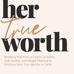 Her True Worth: Breaking Free from a Culture of Selfies, Side Hustles, and People Pleasing to Emrace Your True Identity in Christ